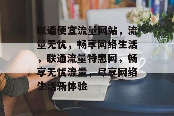 联通便宜流量网站，流量无忧，畅享网络生活，联通流量特惠网，畅享无忧流量，尽享网络生活新体验
