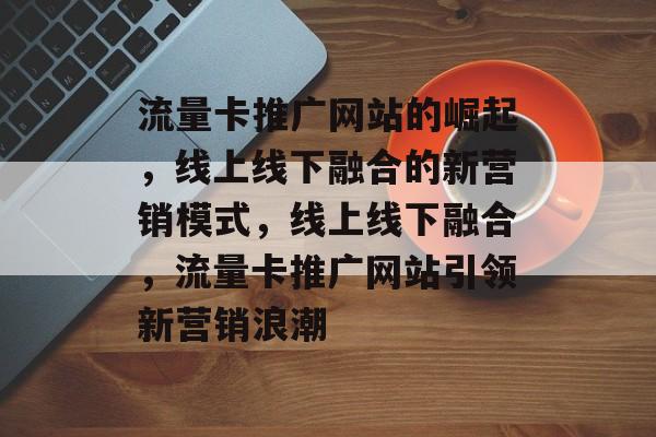流量卡推广网站的崛起，线上线下融合的新营销模式，线上线下融合，流量卡推广网站引领新营销浪潮