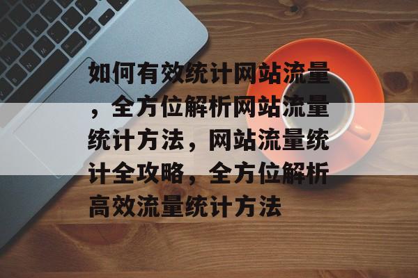 如何有效统计网站流量，全方位解析网站流量统计方法，网站流量统计全攻略，全方位解析高效流量统计方法