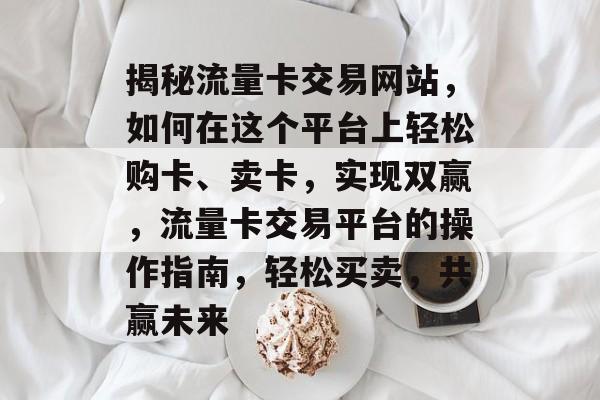 揭秘流量卡交易网站，如何在这个平台上轻松购卡、卖卡，实现双赢，流量卡交易平台的操作指南，轻松买卖，共赢未来