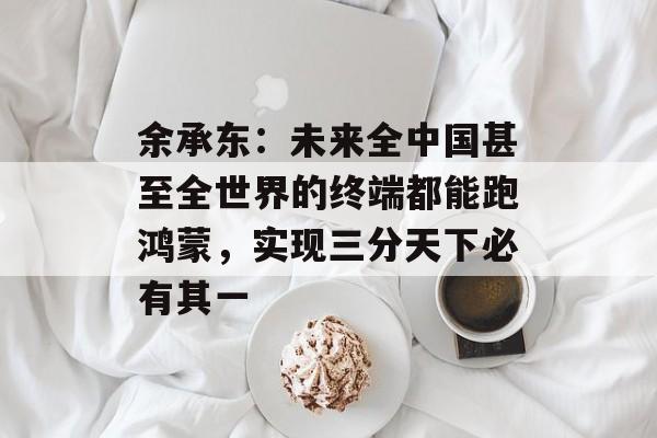 余承东：未来全中国甚至全世界的终端都能跑鸿蒙，实现三分天下必有其一