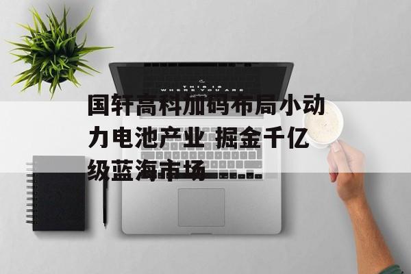 国轩高科加码布局小动力电池产业 掘金千亿级蓝海市场