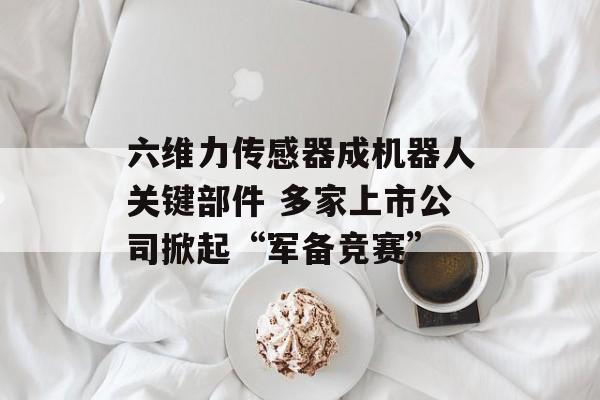 六维力传感器成机器人关键部件 多家上市公司掀起“军备竞赛”