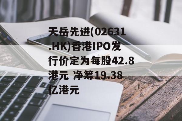 天岳先进(02631.HK)香港IPO发行价定为每股42.8港元 净筹19.38亿港元