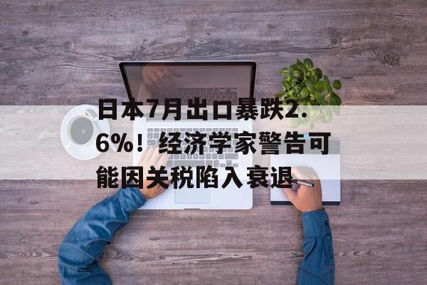 日本7月出口暴跌2.6%！经济学家警告可能因关税陷入衰退