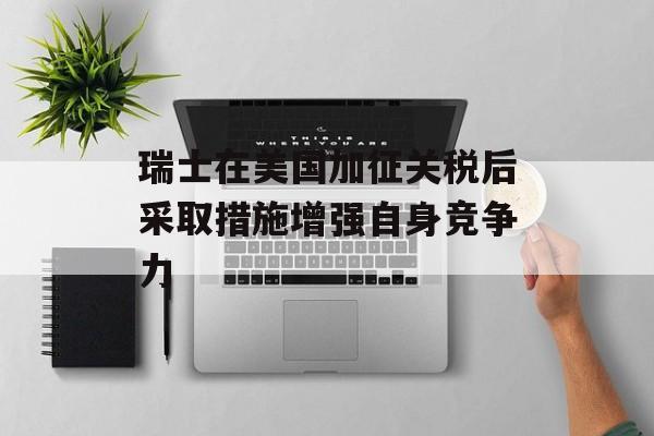 瑞士在美国加征关税后采取措施增强自身竞争力