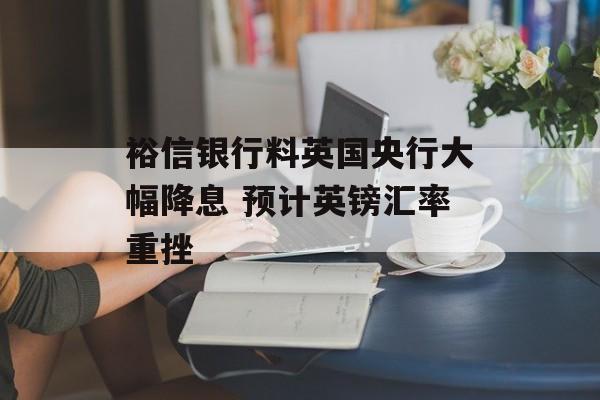 裕信银行料英国央行大幅降息 预计英镑汇率重挫