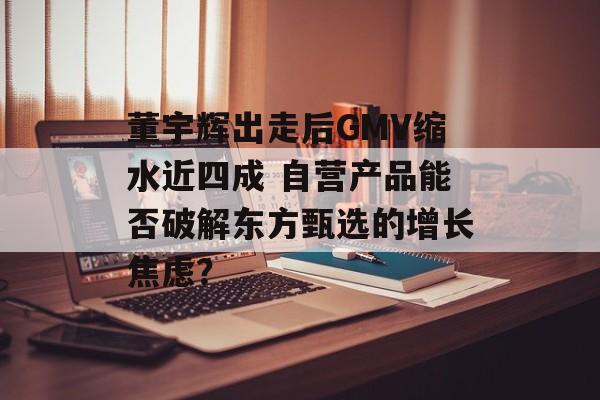 董宇辉出走后GMV缩水近四成 自营产品能否破解东方甄选的增长焦虑？