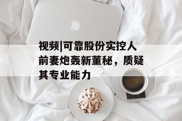 视频|可靠股份实控人前妻炮轰新董秘，质疑其专业能力