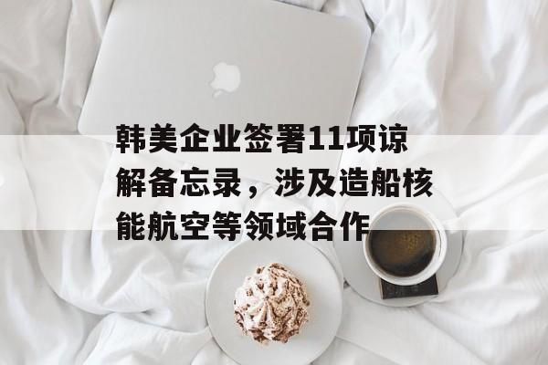 韩美企业签署11项谅解备忘录，涉及造船核能航空等领域合作