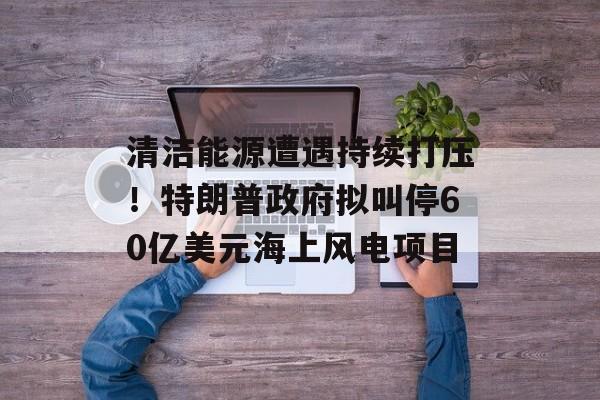 清洁能源遭遇持续打压！特朗普政府拟叫停60亿美元海上风电项目