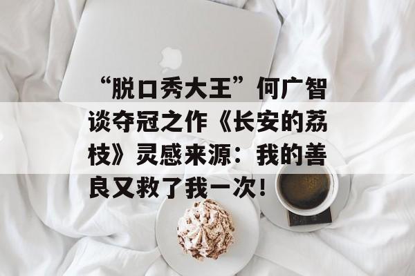 “脱口秀大王”何广智谈夺冠之作《长安的荔枝》灵感来源：我的善良又救了我一次！