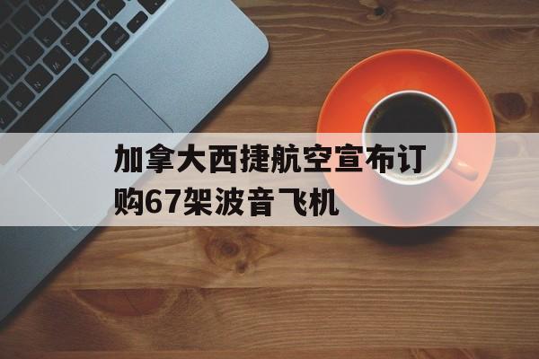加拿大西捷航空宣布订购67架波音飞机