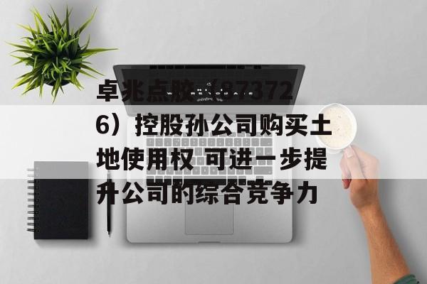 卓兆点胶(873726)控股孙公司购买土地使用权 可进一步提升公司的综合竞争力 卓兆点胶(873726)控股孙公司购买土地使用权 可进一步提升公司的综合竞争力