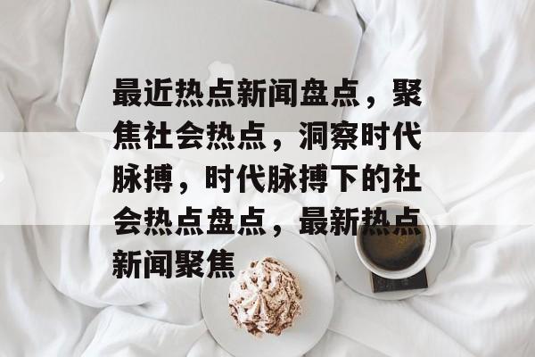 最近热点新闻盘点，聚焦社会热点，洞察时代脉搏，时代脉搏下的社会热点盘点，最新热点新闻聚焦