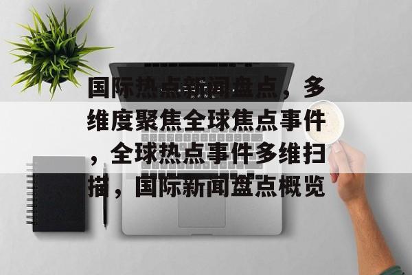 国际热点新闻盘点，多维度聚焦全球焦点事件，全球热点事件多维扫描，国际新闻盘点概览