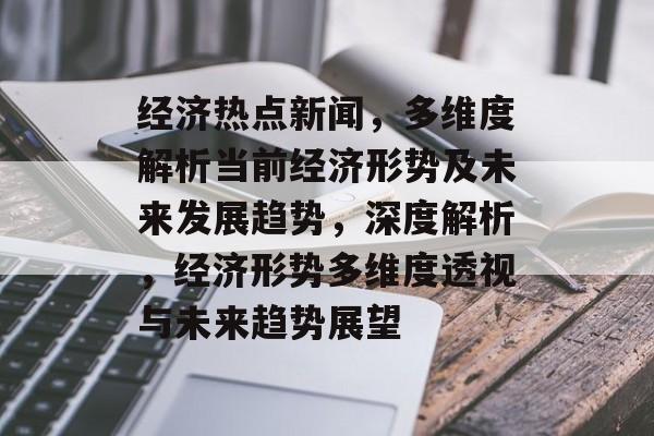 经济热点新闻，多维度解析当前经济形势及未来发展趋势，深度解析，经济形势多维度透视与未来趋势展望