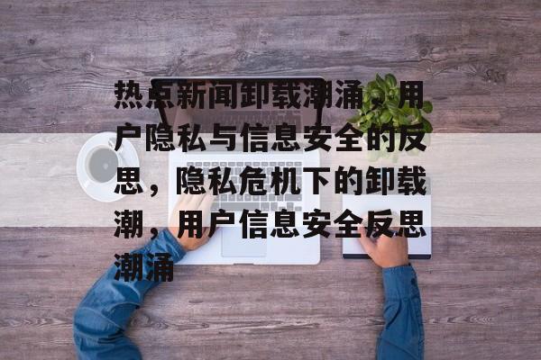 热点新闻卸载潮涌，用户隐私与信息安全的反思，隐私危机下的卸载潮，用户信息安全反思潮涌