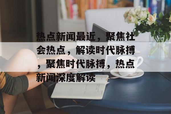热点新闻最近，聚焦社会热点，解读时代脉搏，聚焦时代脉搏，热点新闻深度解读
