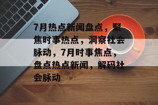 7月热点新闻盘点，聚焦时事热点，洞察社会脉动，7月时事焦点，盘点热点新闻，解码社会脉动