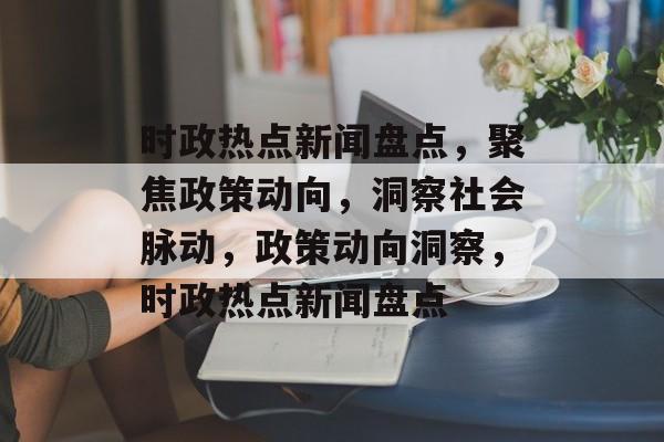 时政热点新闻盘点，聚焦政策动向，洞察社会脉动，政策动向洞察，时政热点新闻盘点
