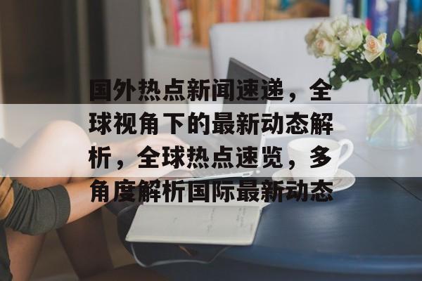 国外热点新闻速递，全球视角下的最新动态解析，全球热点速览，多角度解析国际最新动态