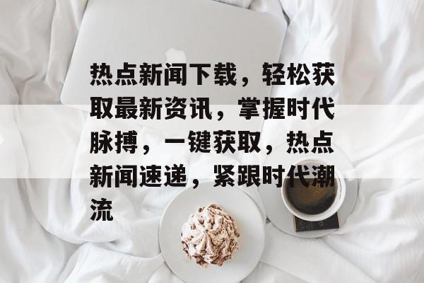 热点新闻下载，轻松获取最新资讯，掌握时代脉搏，一键获取，热点新闻速递，紧跟时代潮流