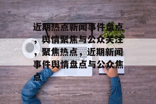 近期热点新闻事件盘点，舆情聚焦与公众关注，聚焦热点，近期新闻事件舆情盘点与公众焦点