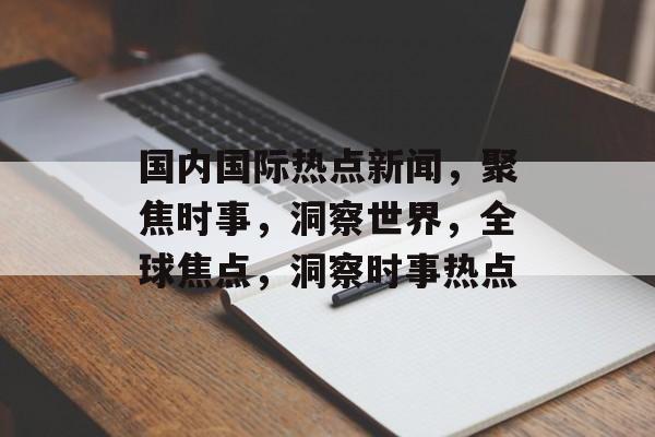 国内国际热点新闻，聚焦时事，洞察世界，全球焦点，洞察时事热点