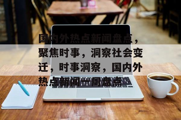 国内外热点新闻盘点，聚焦时事，洞察社会变迁，时事洞察，国内外热点新闻一周盘点