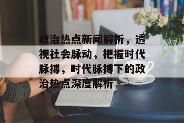 政治热点新闻解析，透视社会脉动，把握时代脉搏，时代脉搏下的政治热点深度解析
