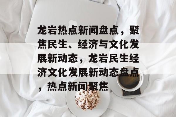 龙岩热点新闻盘点，聚焦民生、经济与文化发展新动态，龙岩民生经济文化发展新动态盘点，热点新闻聚焦