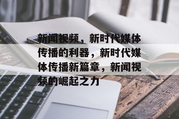 新闻视频，新时代媒体传播的利器，新时代媒体传播新篇章，新闻视频的崛起之力