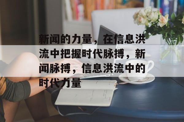 新闻的力量，在信息洪流中把握时代脉搏，新闻脉搏，信息洪流中的时代力量