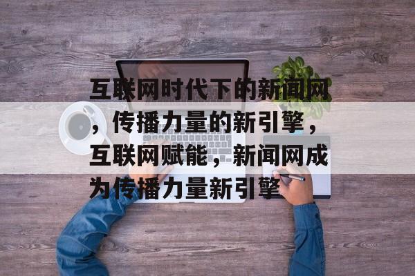 互联网时代下的新闻网，传播力量的新引擎，互联网赋能，新闻网成为传播力量新引擎