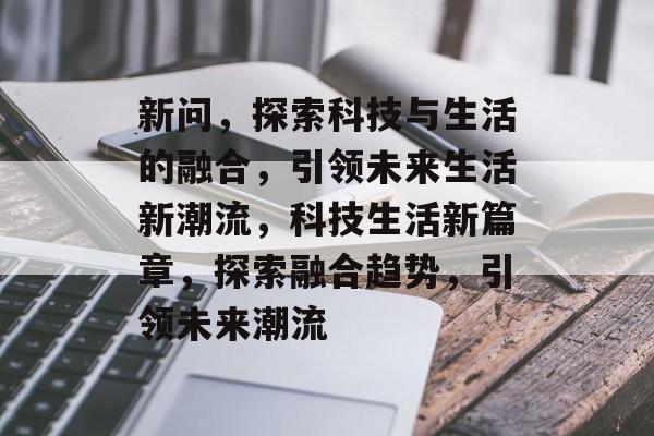新问，探索科技与生活的融合，引领未来生活新潮流，科技生活新篇章，探索融合趋势，引领未来潮流