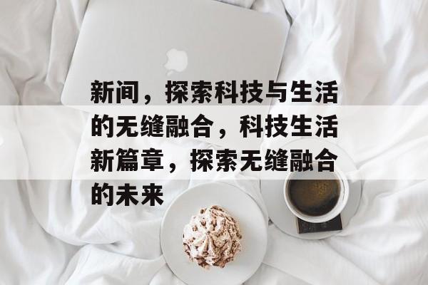 新间，探索科技与生活的无缝融合，科技生活新篇章，探索无缝融合的未来