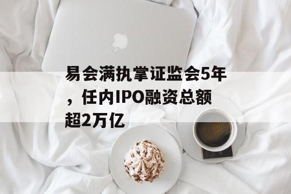 易会满执掌证监会5年，任内IPO融资总额超2万亿