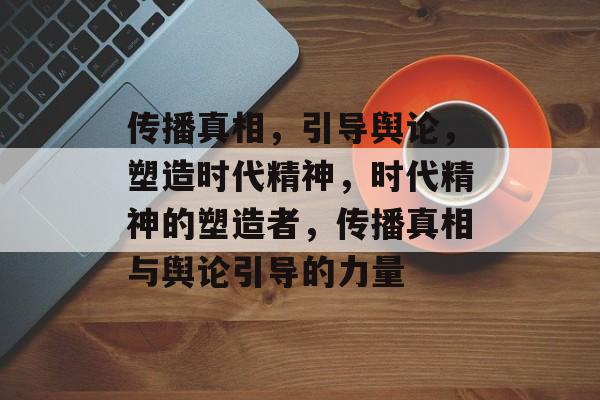 传播真相，引导舆论，塑造时代精神，时代精神的塑造者，传播真相与舆论引导的力量