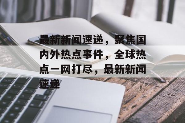 最新新闻速递，聚焦国内外热点事件，全球热点一网打尽，最新新闻速递