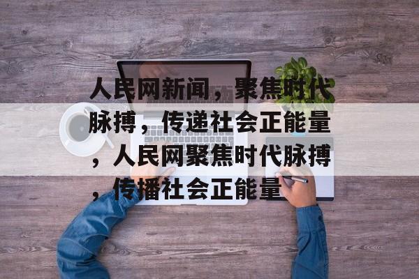 人民网新闻，聚焦时代脉搏，传递社会正能量，人民网聚焦时代脉搏，传播社会正能量