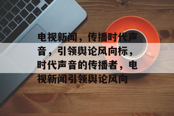 电视新闻，传播时代声音，引领舆论风向标，时代声音的传播者，电视新闻引领舆论风向