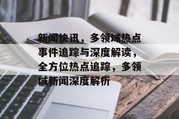 新闻快讯，多领域热点事件追踪与深度解读，全方位热点追踪，多领域新闻深度解析