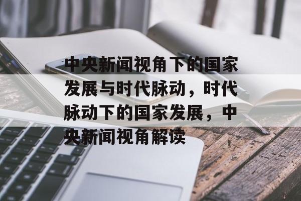中央新闻视角下的国家发展与时代脉动，时代脉动下的国家发展，中央新闻视角解读