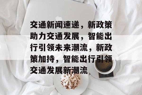 交通新闻速递，新政策助力交通发展，智能出行引领未来潮流，新政策加持，智能出行引领交通发展新潮流