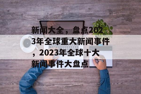 新闻大全，盘点2023年全球重大新闻事件，2023年全球十大新闻事件大盘点