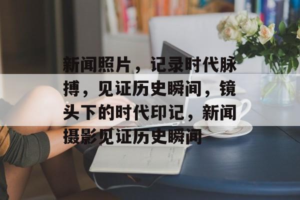 新闻照片，记录时代脉搏，见证历史瞬间，镜头下的时代印记，新闻摄影见证历史瞬间