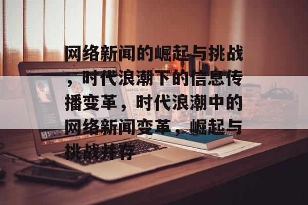 网络新闻的崛起与挑战，时代浪潮下的信息传播变革，时代浪潮中的网络新闻变革，崛起与挑战并存