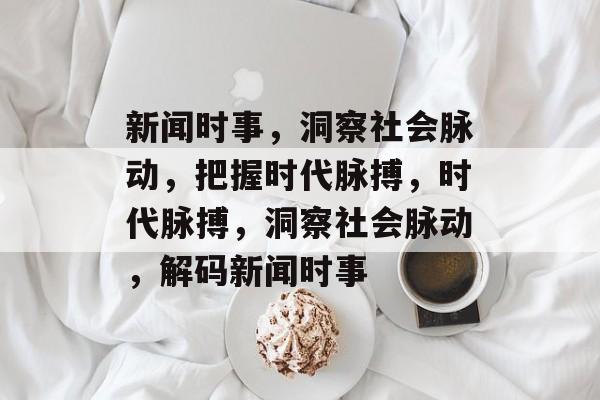 新闻时事，洞察社会脉动，把握时代脉搏，时代脉搏，洞察社会脉动，解码新闻时事