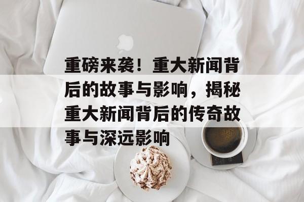 重磅来袭！重大新闻背后的故事与影响，揭秘重大新闻背后的传奇故事与深远影响